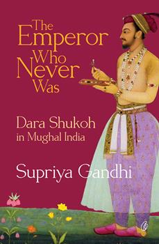 THE EMPEROR WHO NEVER WAS: DARA SHUKOH IN MUGHAL INDIA By SUPRIYA GANDHI