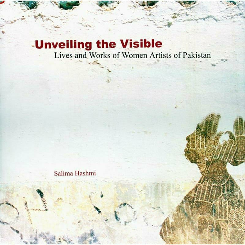 Unveiling The Visible: Lives and Works of Women Artists of Pakistan By Salima Hashmi